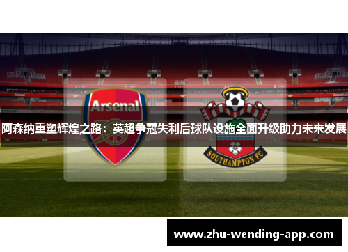 阿森纳重塑辉煌之路：英超争冠失利后球队设施全面升级助力未来发展