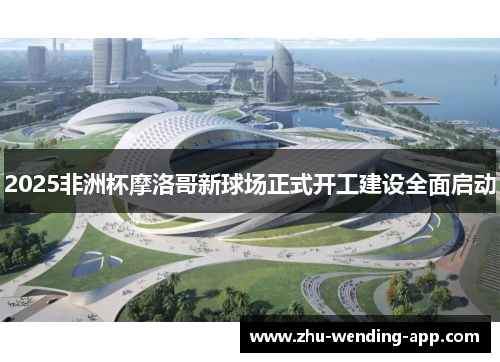 2025非洲杯摩洛哥新球场正式开工建设全面启动