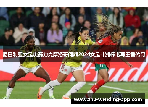 尼日利亚女足决赛力克摩洛哥问鼎2024女足非洲杯书写王者传奇