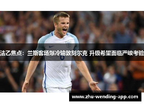法乙焦点：兰斯客场爆冷输敦刻尔克 升级希望面临严峻考验