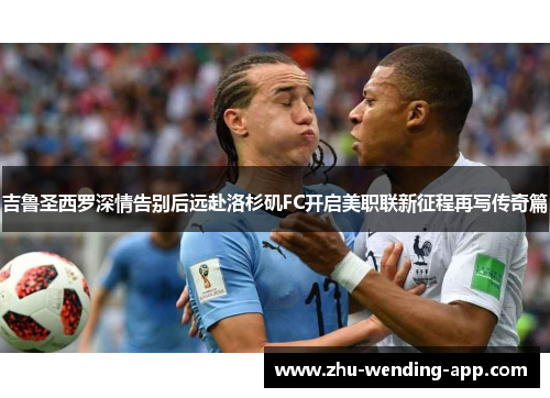 吉鲁圣西罗深情告别后远赴洛杉矶FC开启美职联新征程再写传奇篇